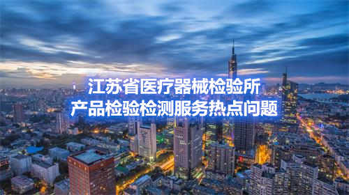 江蘇省醫(yī)療器械檢驗(yàn)所產(chǎn)品檢驗(yàn)檢測(cè)服務(wù)熱點(diǎn)問題