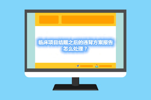 臨床項目結(jié)題之后的違背方案報告，怎么處理？